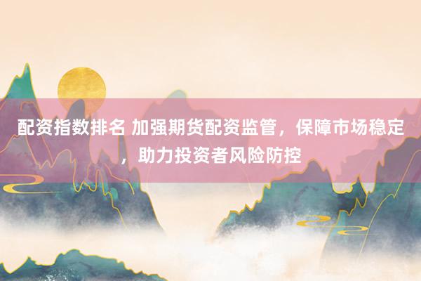 配资指数排名 加强期货配资监管，保障市场稳定，助力投资者风险防控