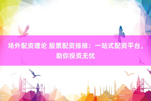 场外配资理论 股票配资排排：一站式配资平台，助你投资无忧