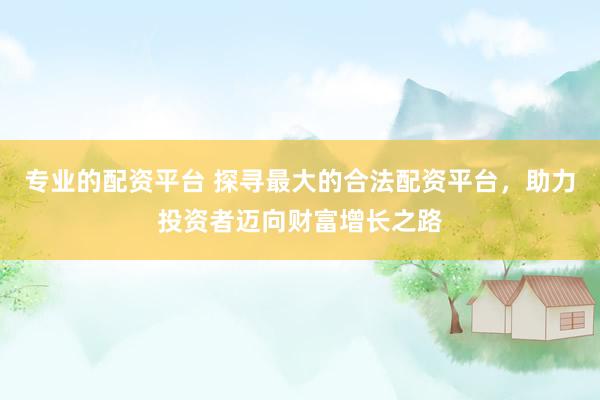 专业的配资平台 探寻最大的合法配资平台，助力投资者迈向财富增长之路