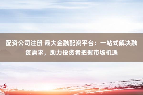 配资公司注册 最大金融配资平台：一站式解决融资需求，助力投资者把握市场机遇