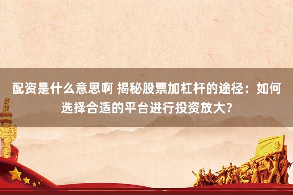 配资是什么意思啊 揭秘股票加杠杆的途径：如何选择合适的平台进行投资放大？