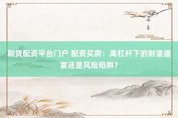 期货配资平台门户 配资买房：高杠杆下的财富盛宴还是风险陷阱？