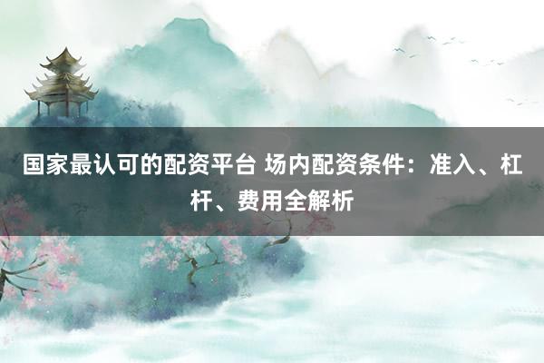 国家最认可的配资平台 场内配资条件：准入、杠杆、费用全解析