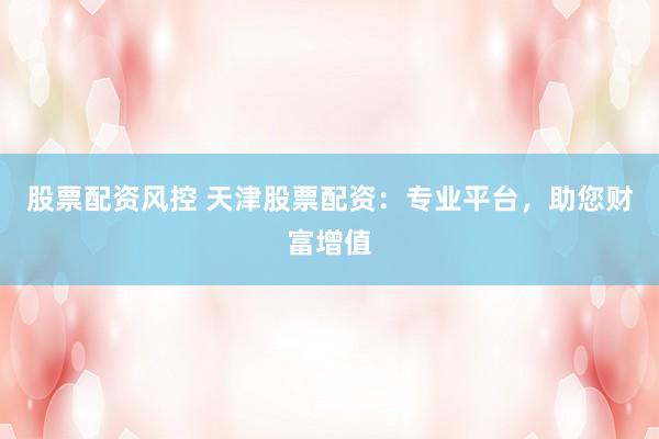 股票配资风控 天津股票配资：专业平台，助您财富增值