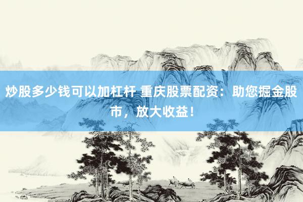 炒股多少钱可以加杠杆 重庆股票配资：助您掘金股市，放大收益！