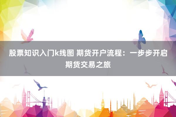 股票知识入门k线图 期货开户流程：一步步开启期货交易之旅