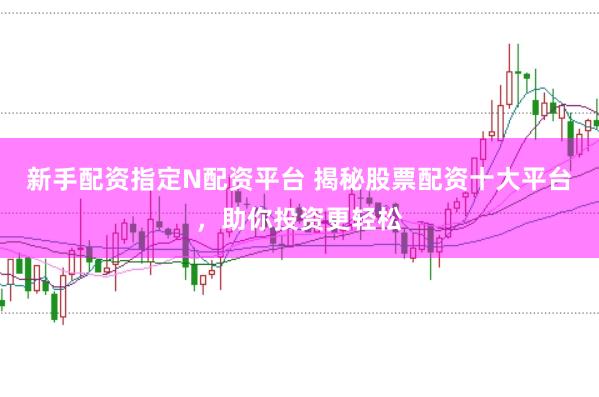新手配资指定N配资平台 揭秘股票配资十大平台，助你投资更轻松