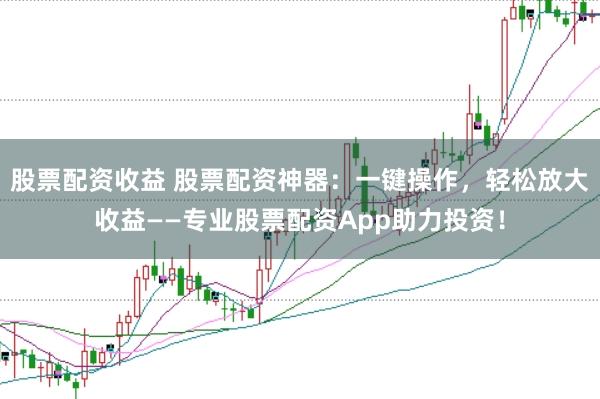 股票配资收益 股票配资神器：一键操作，轻松放大收益——专业股票配资App助力投资！