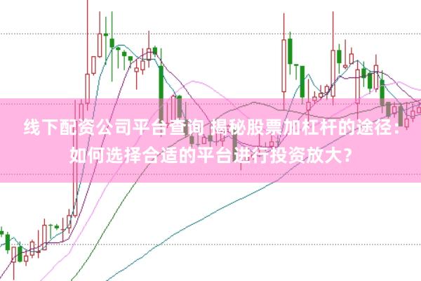 线下配资公司平台查询 揭秘股票加杠杆的途径：如何选择合适的平台进行投资放大？