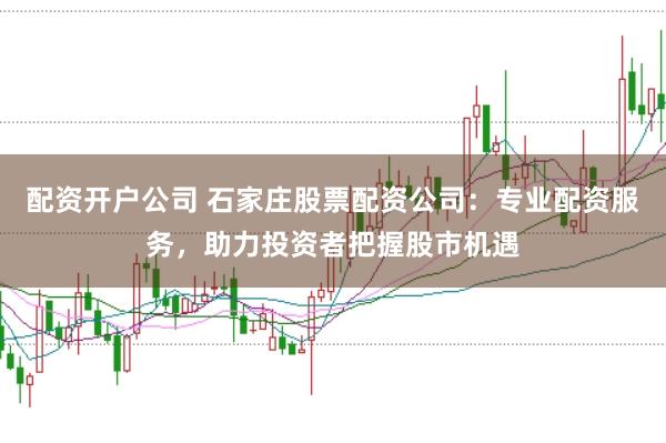 配资开户公司 石家庄股票配资公司：专业配资服务，助力投资者把握股市机遇