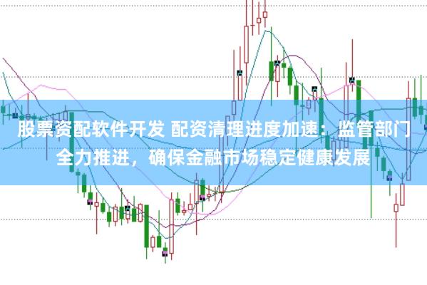 股票资配软件开发 配资清理进度加速：监管部门全力推进，确保金融市场稳定健康发展