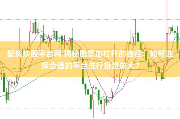 配资炒股平台网 揭秘股票加杠杆的途径：如何选择合适的平台进行投资放大？