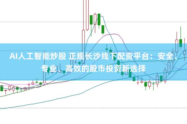 AI人工智能炒股 正规长沙线下配资平台：安全、专业、高效的股市投资新选择