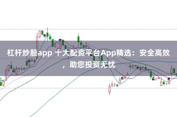 杠杆炒股app 十大配资平台App精选：安全高效，助您投资无忧