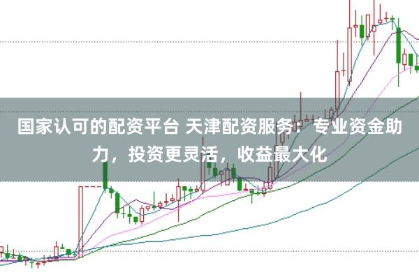 国家认可的配资平台 天津配资服务：专业资金助力，投资更灵活，收益最大化