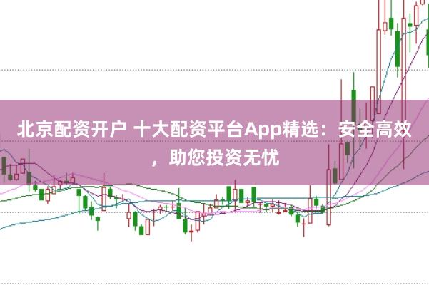 北京配资开户 十大配资平台App精选：安全高效，助您投资无忧
