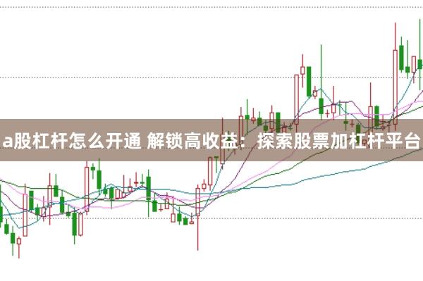 a股杠杆怎么开通 解锁高收益：探索股票加杠杆平台