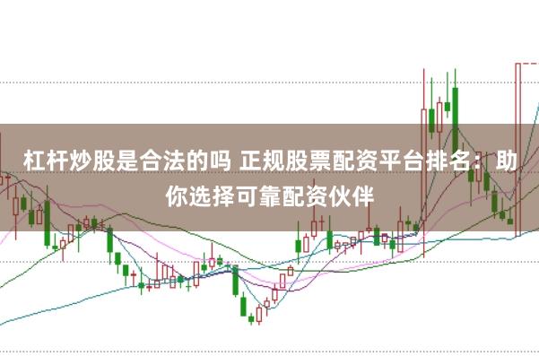 杠杆炒股是合法的吗 正规股票配资平台排名：助你选择可靠配资伙伴