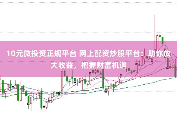 10元微投资正规平台 网上配资炒股平台：助你放大收益，把握财富机遇
