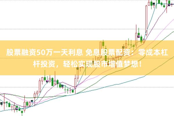 股票融资50万一天利息 免息股票配资：零成本杠杆投资，轻松实现股市增值梦想！