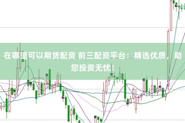 在哪里可以期货配资 前三配资平台：精选优质，助您投资无忧！