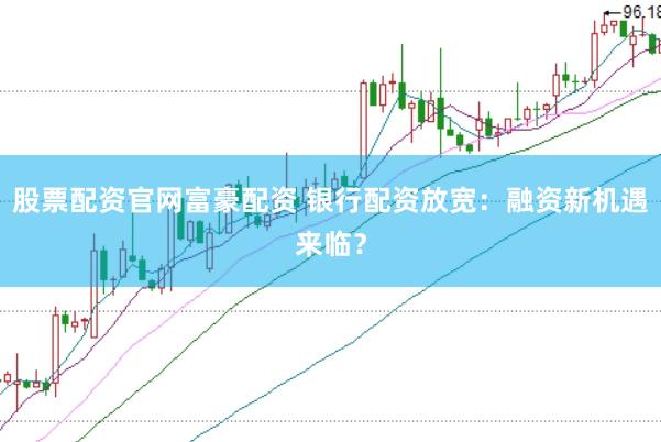 股票配资官网富豪配资 银行配资放宽：融资新机遇来临？