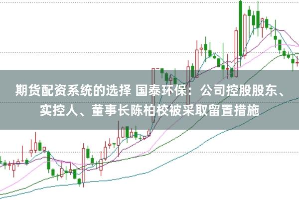 期货配资系统的选择 国泰环保：公司控股股东、实控人、董事长陈柏校被采取留置措施