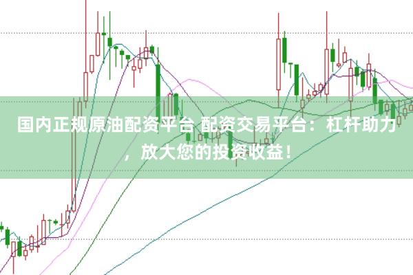 国内正规原油配资平台 配资交易平台：杠杆助力，放大您的投资收益！