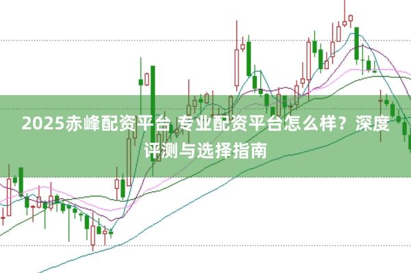 2025赤峰配资平台 专业配资平台怎么样？深度评测与选择指南