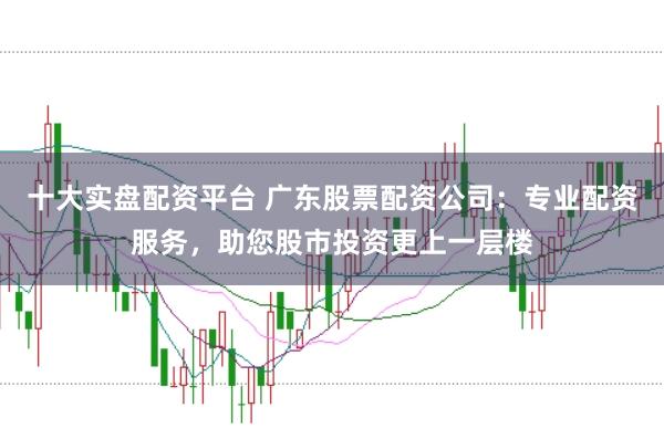 十大实盘配资平台 广东股票配资公司：专业配资服务，助您股市投资更上一层楼