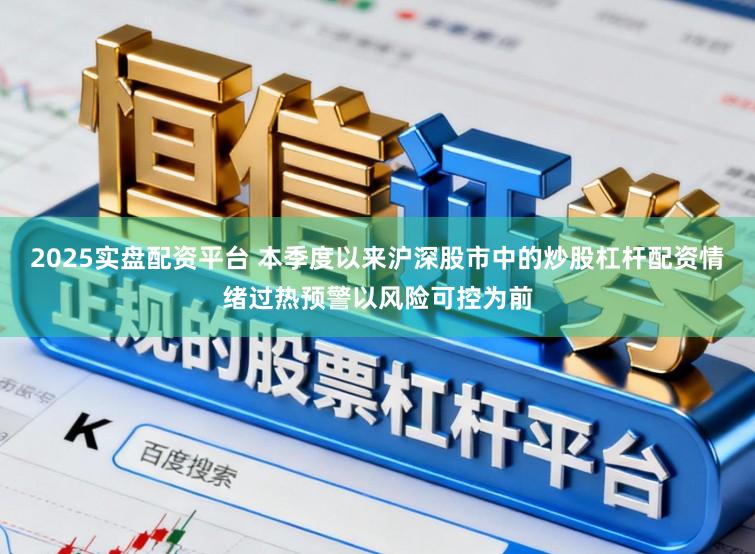 2025实盘配资平台 本季度以来沪深股市中的炒股杠杆配资情绪过热预警以风险可控为前