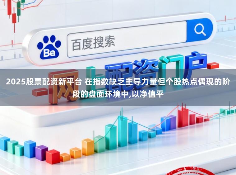2025股票配资新平台 在指数缺乏主导力量但个股热点偶现的阶段的盘面环境中，以净值平