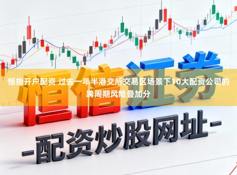 恒指开户配资 过去一年半港交所交易区场景下10大配资公司的跨周期风险叠加分