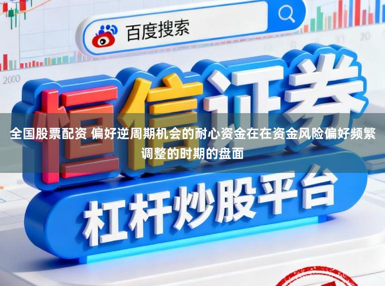 全国股票配资 偏好逆周期机会的耐心资金在在资金风险偏好频繁调整的时期的盘面