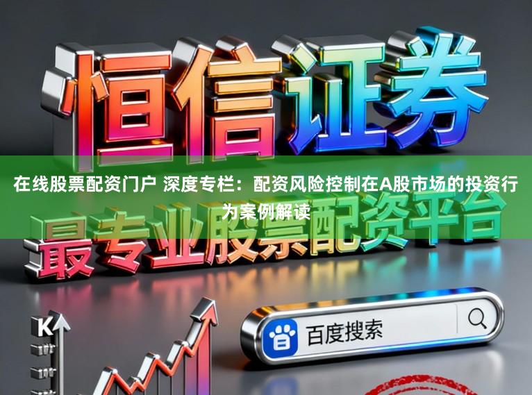 在线股票配资门户 深度专栏：配资风险控制在A股市场的投资行为案例解读