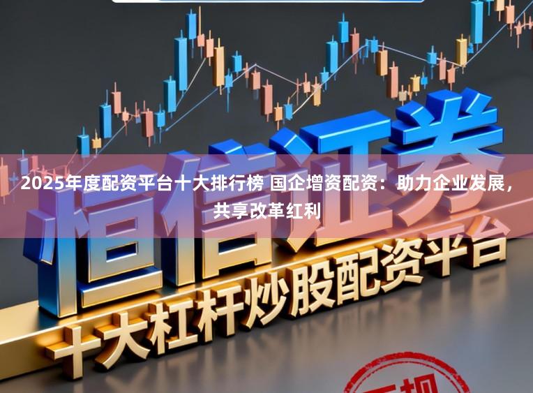 2025年度配资平台十大排行榜 国企增资配资：助力企业发展，共享改革红利